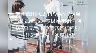 最新流出FC2-PPV系列?明星气质高素质大波极品御姐酒店援交?无毛干净美穴连续内射中出2炮口爆一次爽歪歪