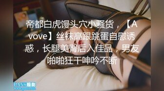 帝都白虎馒头穴小骚货，【Avove】丝袜高跟跳蛋自慰诱惑，长腿美臀后入佳品，男友啪啪狂干呻吟不断