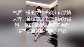 气质不错的女秘书镜头前激情大秀，全程露脸带个眼镜好骚啊，,抠的骚逼淫水多多手都湿了，道具抽插浪叫不止