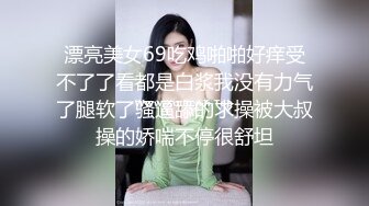 漂亮美女69吃鸡啪啪好痒受不了了看都是白浆我没有力气了腿软了骚逼舔的求操被大叔操的娇喘不停很舒坦