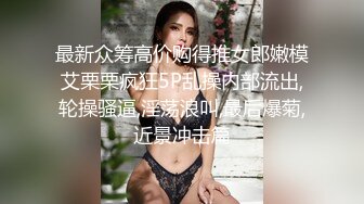 最新众筹高价购得推女郎嫩模艾栗栗疯狂5P乱操内部流出,轮操骚逼,淫荡浪叫,最后爆菊,近景冲击篇