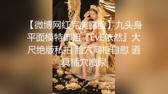 【微博网红完美露脸】九头身平面模特御姐『EvE依然』大尺绝版私拍 脸穴同框自慰 道具插穴喷尿