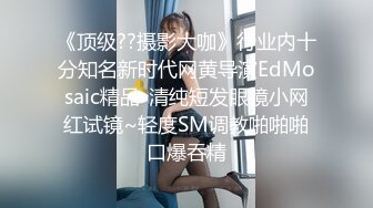 《顶级??摄影大咖》行业内十分知名新时代网黄导演EdMosaic精品-清纯短发眼镜小网红试镜~轻度SM调教啪啪啪口爆吞精