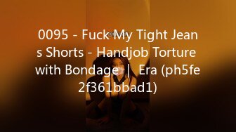 0095 - Fuck My Tight Jeans Shorts - Handjob Torture with Bondage ｜ Era (ph5fe2f361bbad1)