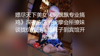 嫖尽天下美女《骚飘飘专业搞鸡》深夜去洗浴按摩会所撩妹谈拢价钱开车接妹子到宾馆开房激战