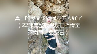 真正的良家少妇保养的太好了（22部完整版视频已上传至下面简界免费看）