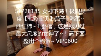 STP28185 女神下海！极限尺度【七彩宝贝】茄子~鸭蛋~西红柿~！卧槽，这是我见过最大尺度的女神了~！逼下面整出个鸭蛋~ VIP0600