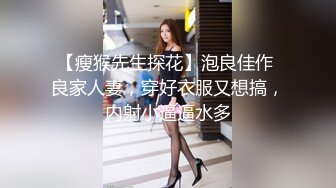 【瘦猴先生探花】泡良佳作 良家人妻，穿好衣服又想搞，内射小逼逼水多