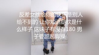   反差女孩给你的快乐是别人给不到的 让你知道腿软是什么样子 这妹子有没有180 男子要踮起脚操