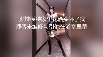  火辣模特家里花洒头坏了找师傅来维修勾引他在浴室里草逼