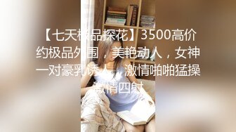 【七天极品探花】3500高价约极品外围，美艳动人，女神一对豪乳诱人，激情啪啪猛操激情四射