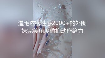 逼毛浓密性感2000+的外围妹完美角度偷拍动作给力