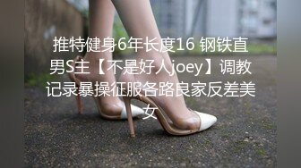 推特健身6年长度16 钢铁直男S主【不是好人joey】调教记录暴操征服各路良家反差美女