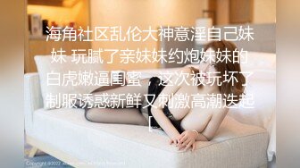 海角社区乱伦大神意淫自己妹妹 玩腻了亲妹妹约炮妹妹的白虎嫩逼闺蜜，这次被玩坏了制服诱惑新鲜又刺激高潮迭起[