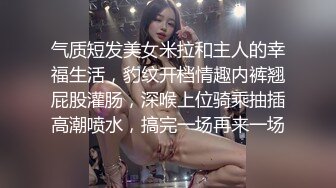 气质短发美女米拉和主人的幸福生活，豹纹开档情趣内裤翘屁股灌肠，深喉上位骑乘抽插高潮喷水，搞完一场再来一场