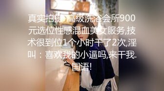 真实拍摄-高级洗浴会所900元选位性感混血美女服务,技术很到位1个小时干了2次,淫叫：喜欢我的小逼吗,来干我.国语!