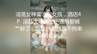 淫荡女神卖衣服女孩，酒店4P  淫乱大场面，小逼唇都被艹肿了，这女神果然是不拘束啊 呻吟浪叫！