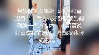 带棒的仙女御姐TS君君和直男互艹，后入式好舒服顶到前列腺一直流液体 ，小哥哥说好喜欢我的奶子，有想找我喂奶的吗？