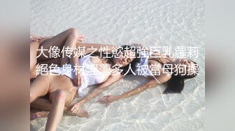 大像传媒之性慾超強巨乳蘿莉絕色身材淫蕩多人被當母狗操