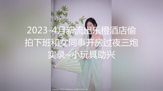 2023-4月新流出乐橙酒店偷拍下班和女同事开房过夜三炮实录~小玩具助兴