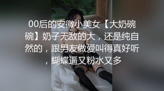 00后的安徽小美女【大奶碗碗】奶子无敌的大，还是纯自然的，跟男友做爱叫得真好听，蝴蝶逼又粉水又多