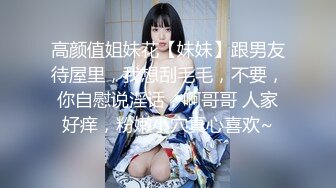 高颜值姐妹花【妹妹】跟男友待屋里，我想刮毛毛，不要，你自慰说淫话，啊哥哥 人家好痒，粉嫩小穴真心喜欢~