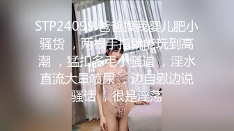 STP24099 爸爸操我婴儿肥小骚货 ，两根手指就能玩到高潮 ，猛扣多毛小骚逼 ，淫水直流大量喷尿 ，边自慰边说骚话 ，很是淫荡