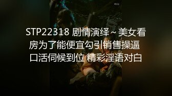 STP22318 剧情演绎～美女看房为了能便宜勾引销售操逼 口活伺候到位 精彩淫语对白