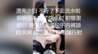 漂亮少妇 不行了下面流水啦 啊啊受不了了快点射 射哪里都行 骚逼都没洗脱下内裤舔的求操 口活真好 最后强行射了一脸