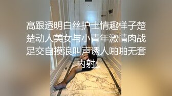 高跟透明白丝护士情趣样子楚楚动人美女与小青年激情肉战足交自摸浪叫声诱人啪啪无套内射