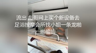 流出 彪哥网上买个新设备去足浴按摩会所找小姐一条龙啪啪偷拍