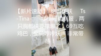 【新片速遞】  绝世美妖❤️Ts-Tina-❤️ 学生短裙制服，两只胸都快要撑爆了，69互吃鸡巴，坐骑哼哼妖声 非常带感！