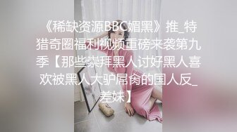 《稀缺资源BBC媚黑》推_特猎奇圈福利视频重磅来袭第九季【那些崇拜黑人讨好黑人喜欢被黑人大驴屌肏的国人反_差妹】