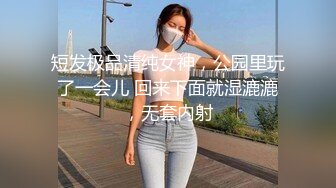 短发极品清纯女神，公园里玩了一会儿 回来下面就湿漉漉，无套内射