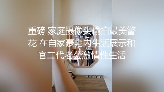 重磅 家庭摄像头偷拍最美警花 在自家豪宅内生活展示和官二代老公激情性生活