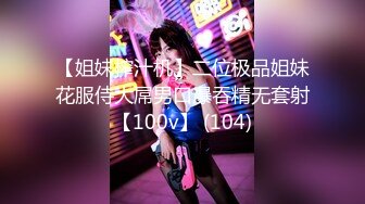 【姐妹榨汁机】二位极品姐妹花服侍大屌男口爆吞精无套射【100v】 (104)