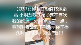 【妖界女神】高颜值TS潘霜霜 小朋友吃妖屌，喜不喜欢我的妖屌，你呻吟大声一点，啊啊啊老公刺不刺激，你干得久吗 骚就久，妖语有趣！