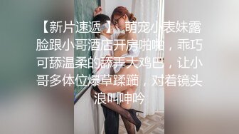 【新片速遞 】  萌宠小表妹露脸跟小哥酒店开房啪啪，乖巧可舔温柔的舔弄大鸡巴，让小哥多体位爆草蹂躏，对着镜头浪叫呻吟