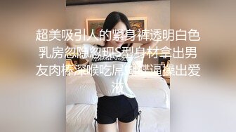 超美吸引人的紧身裤透明白色乳房忽隐忽现S型身材拿出男友肉棒深喉吃屌蝴蝶逼操出爱液