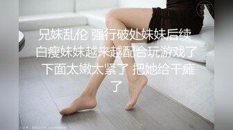 兄妹乱伦 强行破处妹妹后续 白瘦妹妹越来越配合玩游戏了 下面太嫩太紧了 把她给干瘫了