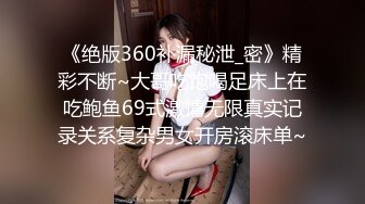 《绝版360补漏秘泄_密》精彩不断~大哥吃饱喝足床上在吃鲍鱼69式激情无限真实记录关系复杂男女开房滚床单~