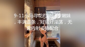 9-11小马寻花约啪18岁嫩妹，丰满苗条，好骚好淫荡，无套内射姿势配合