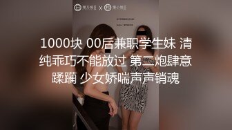 1000块 00后兼职学生妹 清纯乖巧不能放过 第二炮肆意蹂躏 少女娇喘声声销魂