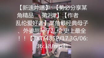 【新速片遞】  【势必分享某角精品❤️第2弹】【作者❤️乱伦爱好者】某角最经典母子、外婆与孙子乱伦 史上最全！！【TXT/485P/17.3G/06:36:38/mp4]