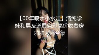 【00年喷水小水娃】清纯学妹和男友道具自慰高价收费房啪啪大秀合集