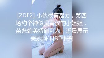 [2DF2] 小伙很有潜力，第四场约个神似吴宣仪的小姐姐，苗条貌美娇俏可人，近景展示美妙胴体[BT种子]