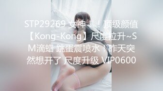 STP29269 女神！！顶级颜值【Kong-Kong】尺度拉升~SM滴蜡 跳蛋震喷水！昨天突然想开了 尺度升级 VIP0600