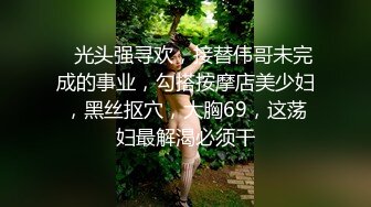    光头强寻欢，接替伟哥未完成的事业，勾搭按摩店美少妇，黑丝抠穴，大胸69，这荡妇最解渴必须干