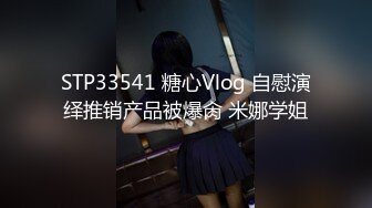 STP33541 糖心Vlog 自慰演绎推销产品被爆肏 米娜学姐