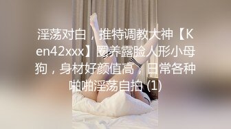 淫荡对白，推特调教大神【Ken42xxx】圈养露脸人形小母狗，身材好颜值高，日常各种啪啪淫荡自拍 (1)